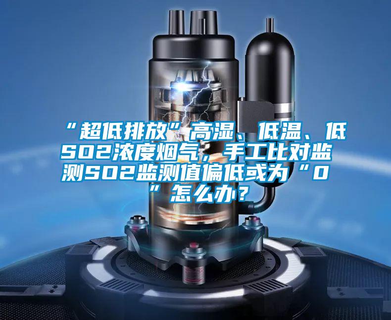 “超低排放”高濕、低溫、低SO2濃度煙氣，手工比對監(jiān)測SO2監(jiān)測值偏低或為“0”怎么辦？