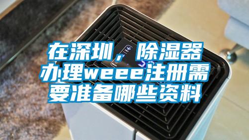 在深圳，除濕器辦理weee注冊需要準備哪些資料
