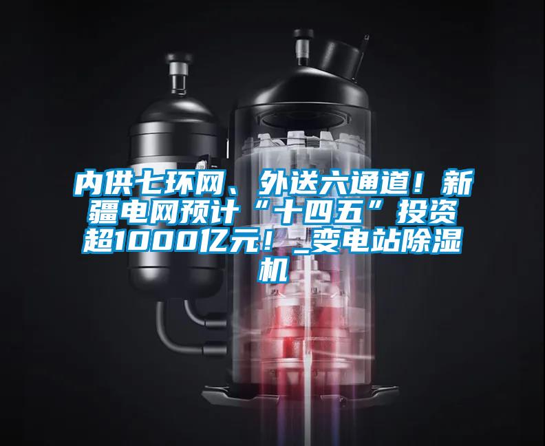 內(nèi)供七環(huán)網(wǎng)、外送六通道！新疆電網(wǎng)預(yù)計“十四五”投資超1000億元！_變電站除濕機
