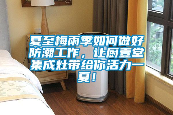 夏至梅雨季如何做好防潮工作，讓廚壹堂集成灶帶給你活力一夏！